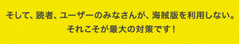そして、読者、ユーザーのみなさんが、海賊版を利用しない。それこそが最大の対策です！