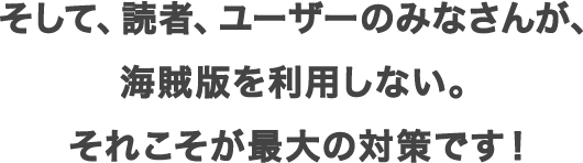 そして、読者、ユーザーのみなさんが、海賊版を利用しない。それこそが最大の対策です！